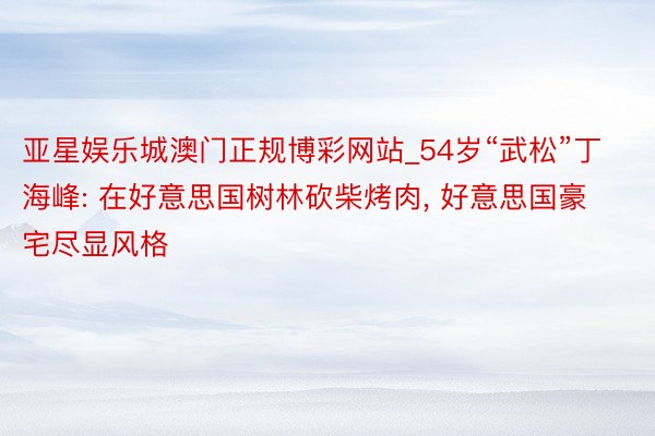亚星娱乐城澳门正规博彩网站_54岁“武松”丁海峰: 在好意思国树林砍柴烤肉, 好意思国豪宅尽显风格