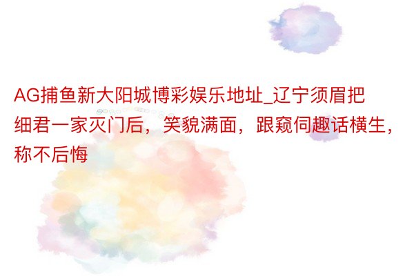 AG捕鱼新大阳城博彩娱乐地址_辽宁须眉把细君一家灭门后，笑貌满面，跟窥伺趣话横生，称不后悔