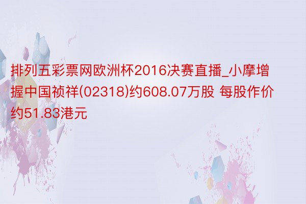 排列五彩票网欧洲杯2016决赛直播_小摩增握中国祯祥(02318)约608.07万股 每股作价约51.83港元