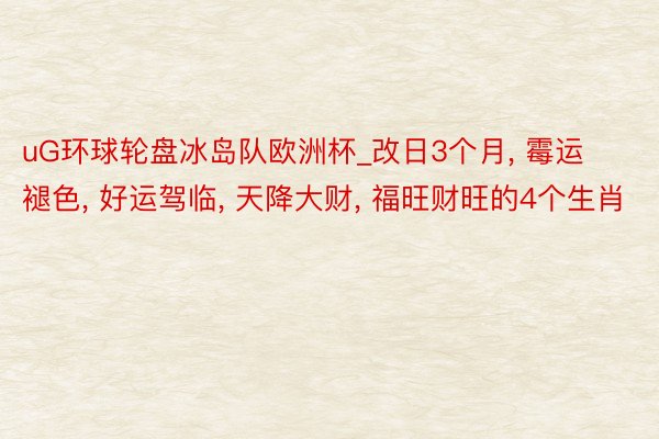 uG环球轮盘冰岛队欧洲杯_改日3个月, 霉运褪色, 好运驾临, 天降大财, 福旺财旺的4个生肖