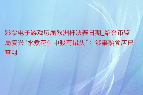 彩票电子游戏历届欧洲杯决赛日期_绍兴市监局复兴“水煮花生中疑有鼠头”：涉事熟食店已查封