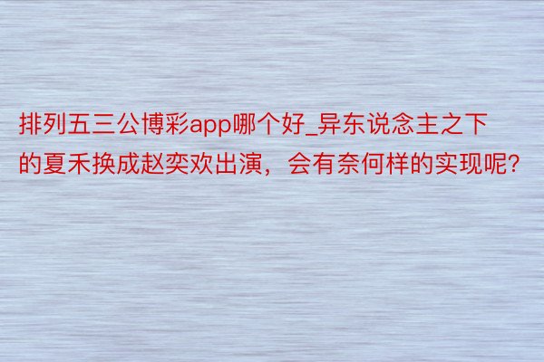 排列五三公博彩app哪个好_异东说念主之下的夏禾换成赵奕欢出演，会有奈何样的实现呢？