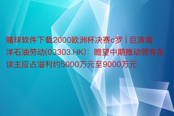 赌球软件下载2000欧洲杯决赛c罗 | 巨涛海洋石油劳动(03303.HK)：瞻望中期推动领有东谈主应占溢利约5000万元至9000万元