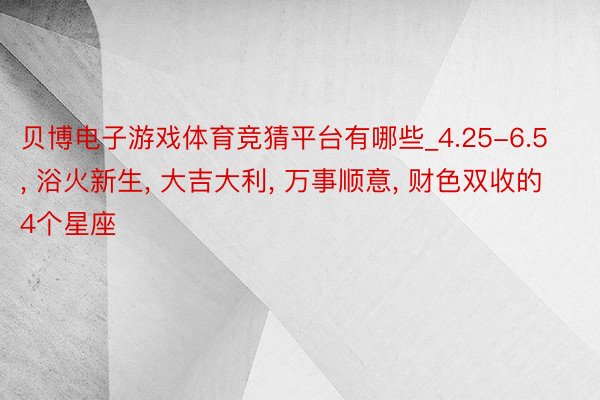 贝博电子游戏体育竞猜平台有哪些_4.25-6.5， 浴火新生， 大吉大利， 万事顺意， 财色双收的4个星座