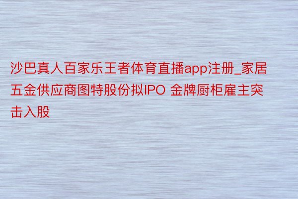 沙巴真人百家乐王者体育直播app注册_家居五金供应商图特股份拟IPO 金牌厨柜雇主突击入股