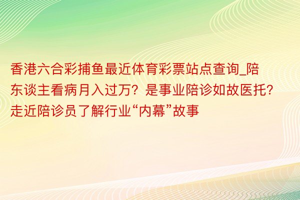 香港六合彩捕鱼最近体育彩票站点查询_陪东谈主看病月入过万？是事业陪诊如故医托？走近陪诊员了解行业“内幕”故事