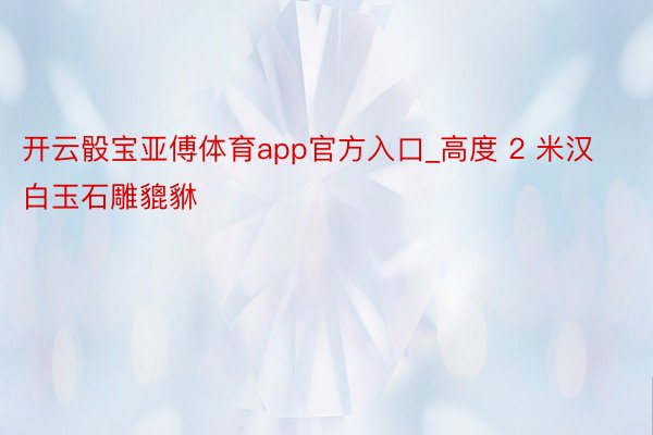 开云骰宝亚傅体育app官方入口_高度 2 米汉白玉石雕貔貅