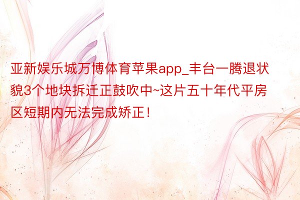 亚新娱乐城万博体育苹果app_丰台一腾退状貌3个地块拆迁正鼓吹中~这片五十年代平房区短期内无法完成矫正！