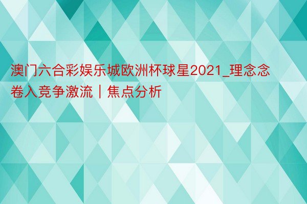澳门六合彩娱乐城欧洲杯球星2021_理念念卷入竞争激流｜焦点分析