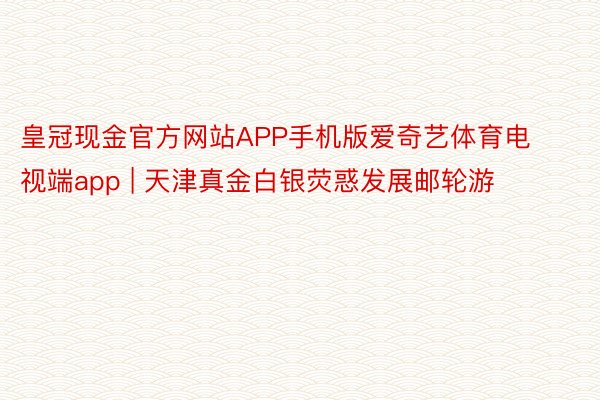皇冠现金官方网站APP手机版爱奇艺体育电视端app | 天津真金白银荧惑发展邮轮游