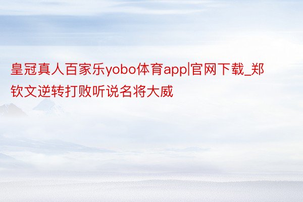 皇冠真人百家乐yobo体育app|官网下载_郑钦文逆转打败听说名将大威