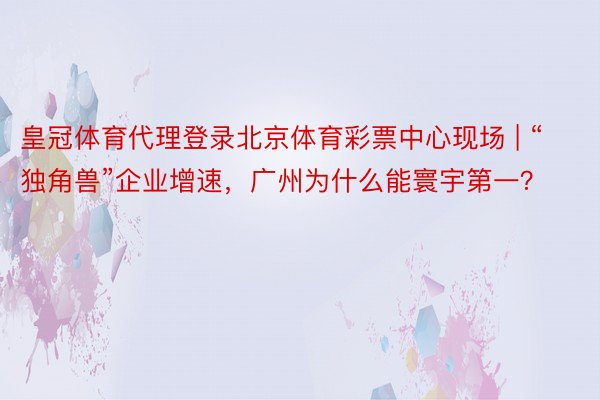 皇冠体育代理登录北京体育彩票中心现场 | “独角兽”企业增速，广州为什么能寰宇第一？