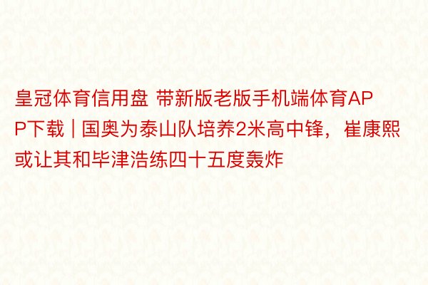 皇冠体育信用盘 带新版老版手机端体育APP下载 | 国奥为泰山队培养2米高中锋，崔康熙或让其和毕津浩练四十五度轰炸