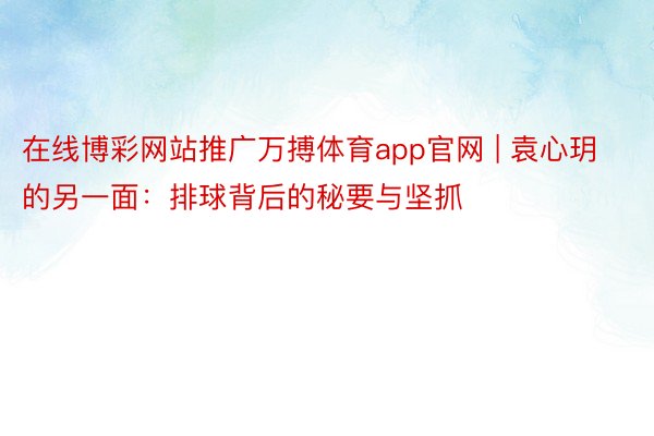 在线博彩网站推广万搏体育app官网 | 袁心玥的另一面：排球背后的秘要与坚抓
