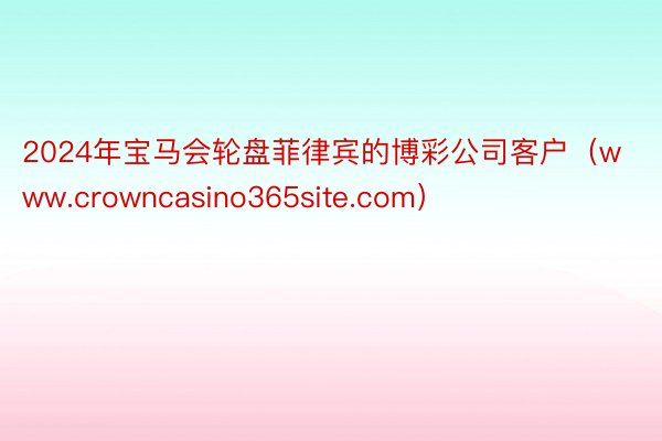 2024年宝马会轮盘菲律宾的博彩公司客户（www.crowncasino365site.com）