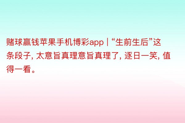 赌球赢钱苹果手机博彩app | “生前生后”这条段子, 太意旨真理意旨真理了, 逐日一笑, 值得一看。
