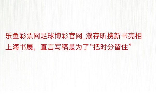 乐鱼彩票网足球博彩官网_濮存昕携新书亮相上海书展，直言写稿是为了“把时分留住”