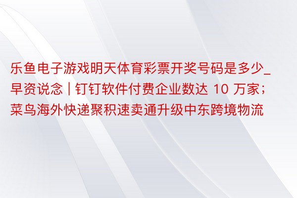 乐鱼电子游戏明天体育彩票开奖号码是多少_早资说念 | 钉钉软件付费企业数达 10 万家；菜鸟海外快递聚积速卖通升级中东跨境物流