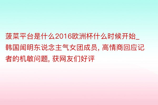 菠菜平台是什么2016欧洲杯什么时候开始_韩国闻明东说念主气女团成员, 高情商回应记者的机敏问题, 获网友们好评