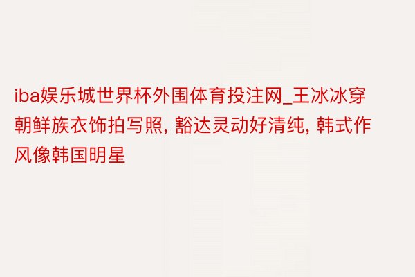 iba娱乐城世界杯外围体育投注网_王冰冰穿朝鲜族衣饰拍写照, 豁达灵动好清纯, 韩式作风像韩国明星