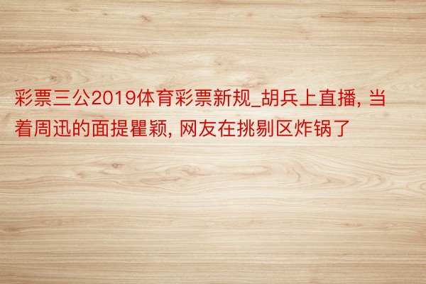 彩票三公2019体育彩票新规_胡兵上直播, 当着周迅的面提瞿颖, 网友在挑剔区炸锅了