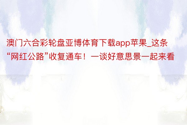 澳门六合彩轮盘亚博体育下载app苹果_这条“网红公路”收复通车！一谈好意思景一起来看