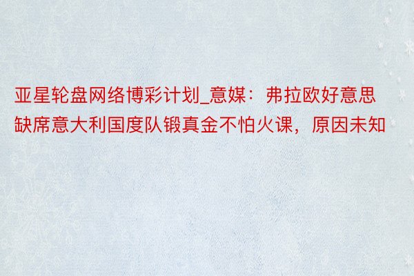 亚星轮盘网络博彩计划_意媒：弗拉欧好意思缺席意大利国度队锻真金不怕火课，原因未知