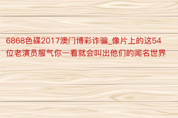 6868色碟2017澳门博彩诈骗_像片上的这54位老演员服气你一看就会叫出他们的闻名世界