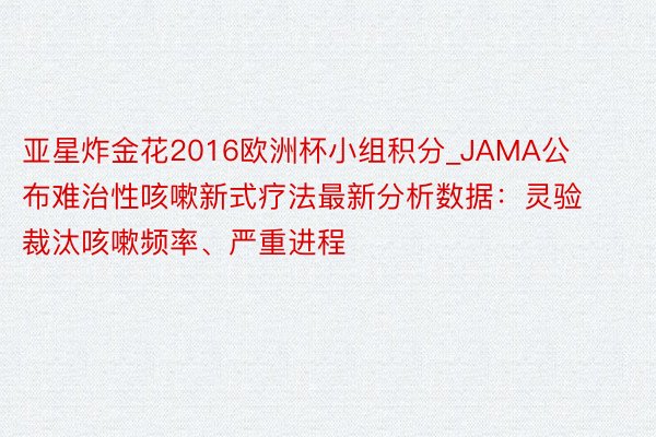 亚星炸金花2016欧洲杯小组积分_JAMA公布难治性咳嗽新式疗法最新分析数据：灵验裁汰咳嗽频率、严重进程