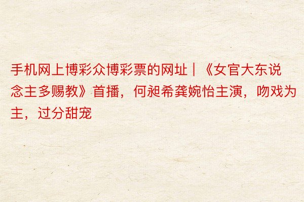 手机网上博彩众博彩票的网址 | 《女官大东说念主多赐教》首播，何昶希龚婉怡主演，吻戏为主，过分甜宠
