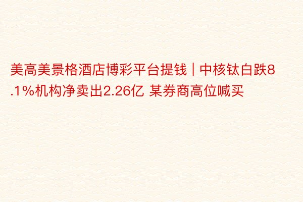 美高美景格酒店博彩平台提钱 | 中核钛白跌8.1%机构净卖出2.26亿 某券商高位喊买