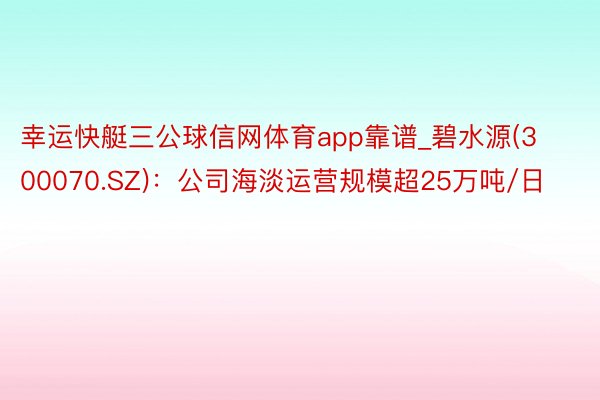 幸运快艇三公球信网体育app靠谱_碧水源(300070.SZ)：公司海淡运营规模超25万吨/日