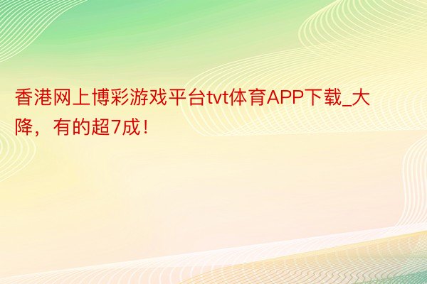 香港网上博彩游戏平台tvt体育APP下载_大降，有的超7成！