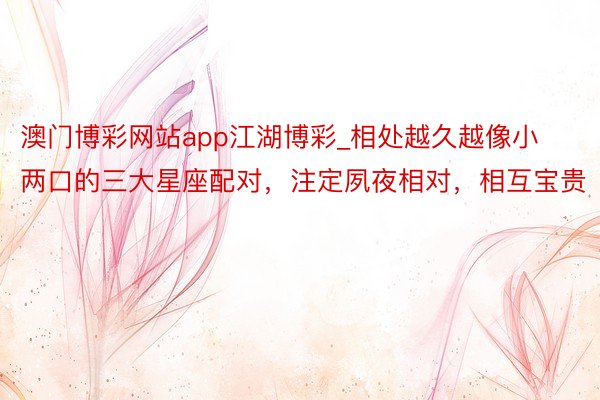 澳门博彩网站app江湖博彩_相处越久越像小两口的三大星座配对，注定夙夜相对，相互宝贵