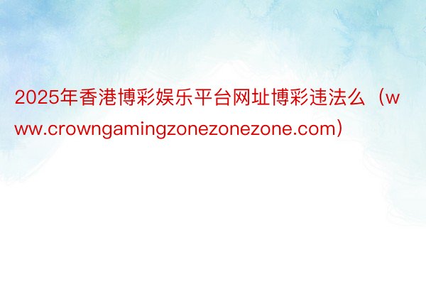 2025年香港博彩娱乐平台网址博彩违法么（www.crowngamingzonezonezone.com）