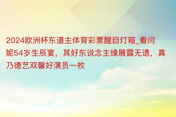 2024欧洲杯东道主体育彩票醒目灯箱_看闫妮54岁生辰宴，其好东说念主缘展露无遗，真乃德艺双馨好演员一枚