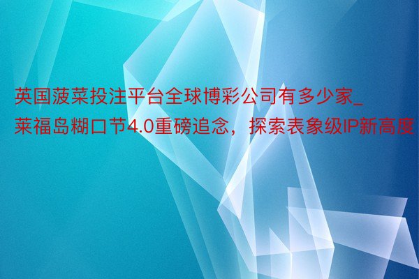 英国菠菜投注平台全球博彩公司有多少家_莱福岛糊口节4.0重磅追念，探索表象级IP新高度