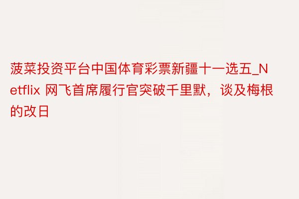 菠菜投资平台中国体育彩票新疆十一选五_Netflix 网飞首席履行官突破千里默，谈及梅根的改日
