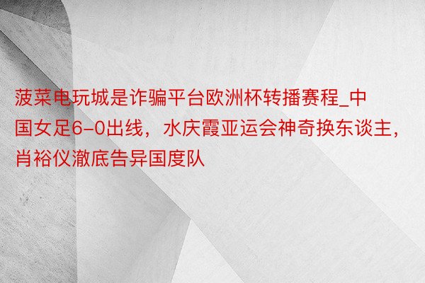 菠菜电玩城是诈骗平台欧洲杯转播赛程_中国女足6-0出线，水庆霞亚运会神奇换东谈主，肖裕仪澈底告异国度队