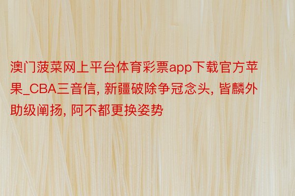 澳门菠菜网上平台体育彩票app下载官方苹果_CBA三音信, 新疆破除争冠念头, 皆麟外助级阐扬, 阿不都更换姿势