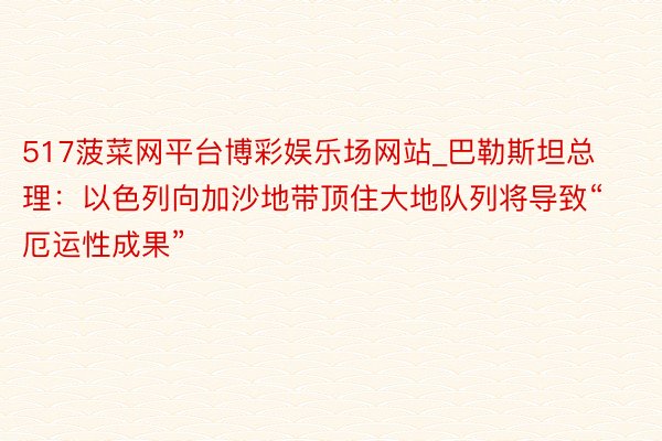 517菠菜网平台博彩娱乐场网站_巴勒斯坦总理：以色列向加沙地带顶住大地队列将导致“厄运性成果”